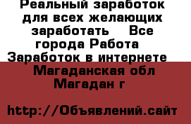 Реальный заработок для всех желающих заработать. - Все города Работа » Заработок в интернете   . Магаданская обл.,Магадан г.